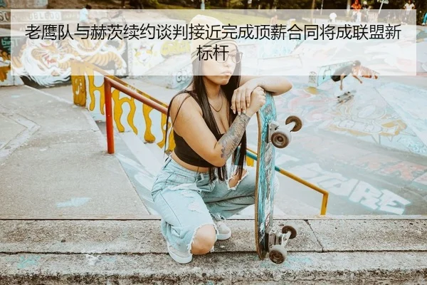 老鹰队与赫茨续约谈判接近完成顶薪合同将成联盟新标杆